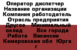 Оператор-диспетчер › Название организации ­ Компания-работодатель › Отрасль предприятия ­ Другое › Минимальный оклад ­ 1 - Все города Работа » Вакансии   . Кемеровская обл.,Юрга г.